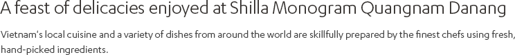 A feast of various delicacies enjoyed at Shilla Monogram Quangnam Danang The best chefs in each field will serve not only Vietnam's local cuisine but also various other dishes from around the world, all made from fresh ingredients hand-picked by themselves.