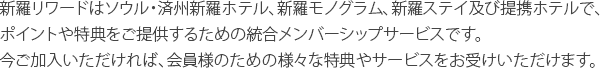 新羅リワードはソウル・済州新羅ホテル、新羅モノグラム、新羅ステイ及び提携ホテルで、ポイントや特典をご提供するための統合メンバーシップサービスです。今ご加入いただければ、会員様のための様々な特典やサービスをお受けいただけます。