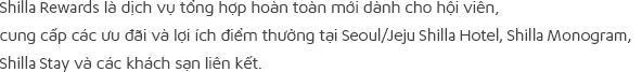 Shilla Rewards là dịch vụ tổng hợp hoàn toàn mới dành cho hội viên, cung cấp các ưu đãi và lợi ích điểm thưởng tại Seoul/Jeju Shilla Hotel, Shilla Monogram, Shilla Stay và các khách sạn liên kết.