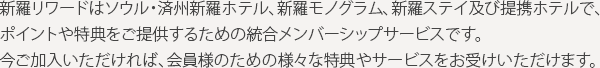 新羅リワードはソウル・済州新羅ホテル、新羅モノグラム、新羅ステイ及び提携ホテルで、ポイントや特典をご提供するための統合メンバーシップサービスです。今ご加入いただければ、会員様のための様々な特典やサービスをお受けいただけます。