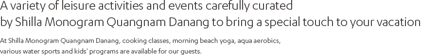 A variety of leisure activities and events carefully curated by Shilla Monogram Quangnam Danang to bring a special touch to your vacation. At Shilla Monogram Quangnam Danang, cooking classes, morning beach yoga, aqua aerobics, various water sports and kids' programs are available for our guests.