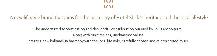 A new lifestyle brand that aims for the harmony of Hotel Shilla’s heritage and the local lifestyle, The understated sophistication and thoughtful consideration pursued by Shilla Monogram, along with our timeless, unchanging values, create a new hallmark in harmony with the local lifestyle, carefully chosen and reinterpreted by us.