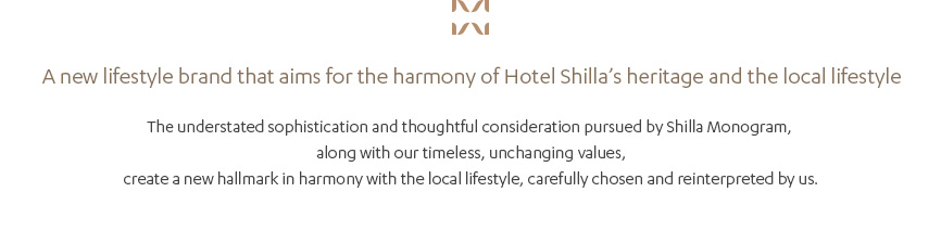 A new lifestyle brand that aims for the harmony of Hotel Shilla’s heritage and the local lifestyle, The understated sophistication and thoughtful consideration pursued by Shilla Monogram, along with our timeless, unchanging values, create a new hallmark in harmony with the local lifestyle, carefully chosen and reinterpreted by us.