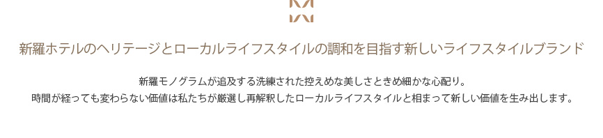 新羅モノグラムが追及する洗練された控えめな美しさときめ細かな心配り。時間が経っても変わらない価値は私たちが厳選し再解釈したローカルライフスタイルと相まって新しい価値を生み出します。