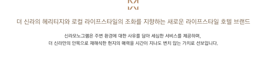 신라호텔의 헤리티지와 로컬 라이프스타일의 조화를 지향하는 새로운 라이프스타일 브랜드, 신라모노그램이 추구하는 절제된 세련미와 세심한 배려, 시간이 가도 변하지 않는 가치는 우리가 엄선하고 재해석한 로컬 라이프스타일과 어우러져 새로운 가치를 창출합니다.