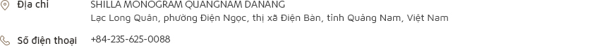 [Địa chỉ] SHILLA MONOGRAM QUANGNAM DANANG Lạc Long Quân, phường Điện Ngọc, thị xã Điện Bàn, tỉnh Quảng Nam, Việt Nam [Số điện thoại] +84-235-625-0088