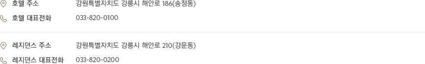 [호텔 주소] 강원특별자치도 강릉시 해안로 186(송정동) [호텔 대표전화] 033-820-0100 [레지던스 주소] 강원특별자치도 강릉시 해안로 210(강문동) [레지던스 대표전화] 033-820-0200