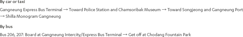 [By car or taxi]Gangneung Express Bus Terminal → Toward Police Station and Chamsoribak Museum → Toward Songjeong and Gangneung Port → Shilla Monogram Gangneung [By bus]Bus 206, 207: Board at Gangneung Intercity/Express Bus Terminal → Get off at Chodang Fountain Park