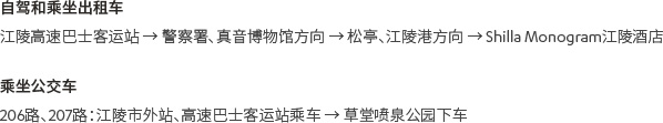 [自驾和乘坐出租车]江陵高速巴士客运站 → 警察署、真音博物馆方向 → 松亭、江陵港方向 → Shilla Monogram江陵酒店 [乘坐公交车]206路、207路：江陵市外站、高速巴士客运站乘车 → 草堂喷泉公园下车