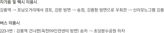 [자가용 및 택시 이용시]강릉역 → 포남오거리에서 경포, 강문 방면 → 송정, 강릉향 방면으로 우회전 → 신라모노그램 강릉 [버스 이용시]223-1번 : 강릉역 건너편(옥천119안전센터 방면) 승차 → 초당분수공원 하차