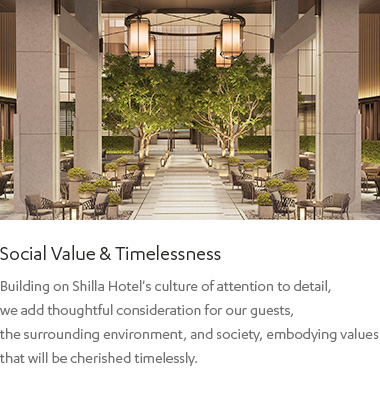 Social Value & Timelessness : Building on Shilla Hotel's culture of attention to detail,
            we add thoughtful consideration for our guests, the surrounding environment, and society, embodying values that will be cherished timelessly.