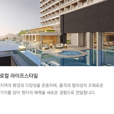 로컬 라이프스타일 : 지역의 환경과 다양성을 존중하며, 품격과 합리성의 조화로운 가치를 담아 현지의 매력을 새로운 경험으로 전달합니다.