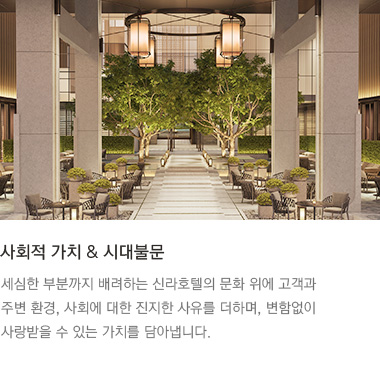 사회적 가치 & 시대불문 : 세심한 부분까지 배려하는 신라호텔의 문화 위에 고객과 주변 환경, 사회에 대한 진지한 사유를 더하며, 변함없이 사랑받을 수 있는 가치를 담아냅니다.