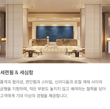 세련됨 & 세심함 : 품격과 합리성, 편안함과 스타일, 신라다움과 로컬 색채 사이의 균형을 지향하며, 작은 부분도 놓치지 않고 배려하는 철학을 담아 고객에게 기대 이상의 경험을 제공합니다.